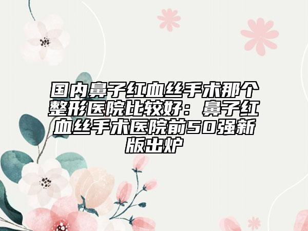 國內(nèi)鼻子紅血絲手術(shù)那個(gè)整形醫(yī)院比較好：鼻子紅血絲手術(shù)醫(yī)院前50強(qiáng)新版出爐