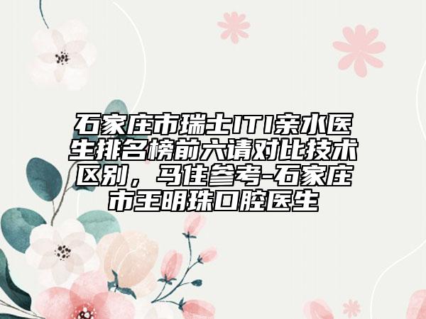 石家莊市瑞士ITI親水醫(yī)生排名榜前六請對比技術(shù)區(qū)別，馬住參考-石家莊市王明珠口腔醫(yī)生