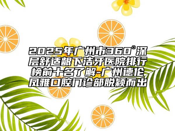 2025年廣州市360°深層舒適齦下潔牙醫(yī)院排行榜前十名了解-廣州德倫鳳雅口腔門診部脫穎而出