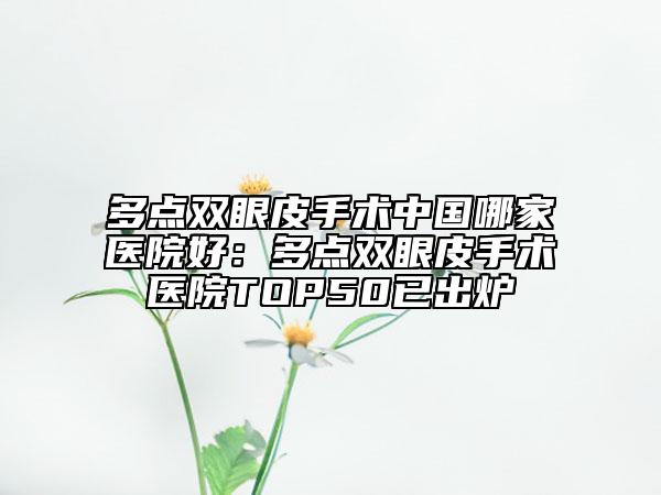 多點雙眼皮手術(shù)中國哪家醫(yī)院好：多點雙眼皮手術(shù)醫(yī)院TOP50已出爐