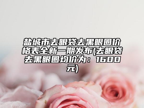 鹽城市去眼袋去黑眼圈價格表全新一期發(fā)布(去眼袋去黑眼圈均價為：1600元)