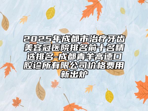 2025年成都市治療牙齒美容冠醫(yī)院排名前十名精選排名-成都青羊高德口腔診所有限公司價格費用新出爐