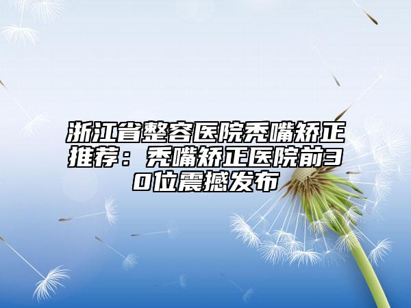 浙江省整容醫(yī)院禿嘴矯正推薦：禿嘴矯正醫(yī)院前30位震撼發(fā)布