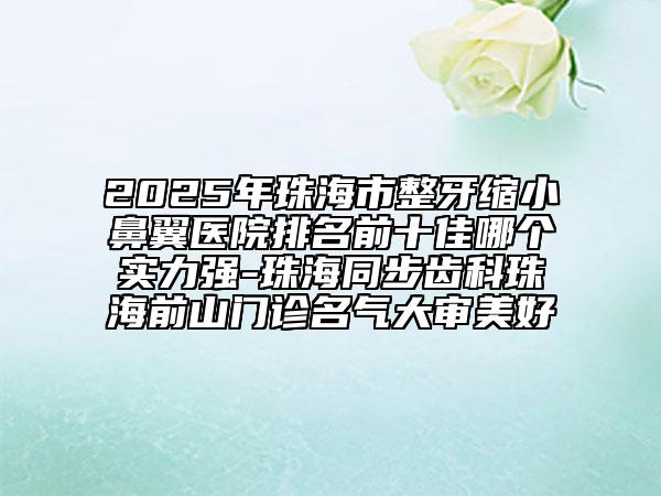 2025年珠海市整牙縮小鼻翼醫(yī)院排名前十佳哪個(gè)實(shí)力強(qiáng)-珠海同步齒科珠海前山門(mén)診名氣大審美好