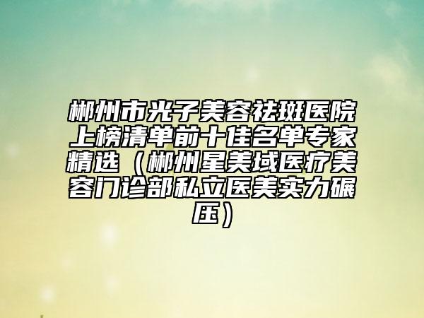郴州市光子美容祛斑醫(yī)院上榜清單前十佳名單專家精選（郴州星美域醫(yī)療美容門診部私立醫(yī)美實力碾壓）