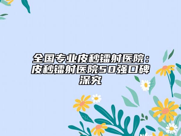 全國(guó)專業(yè)皮秒鐳射醫(yī)院：皮秒鐳射醫(yī)院50強(qiáng)口碑深究