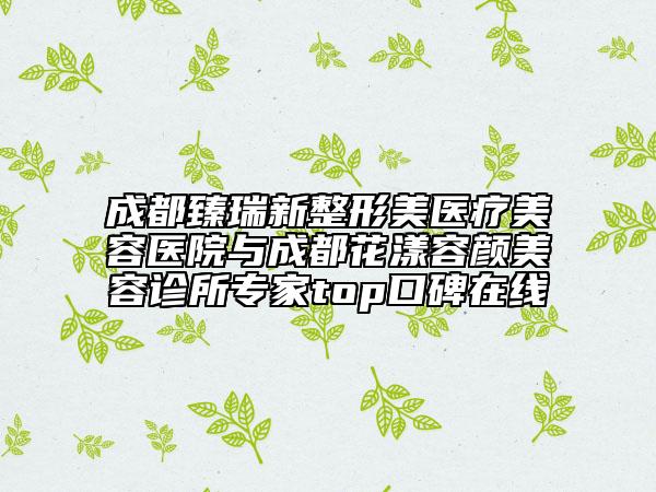 成都臻瑞新整形美醫(yī)療美容醫(yī)院與成都花漾容顏美容診所專家top口碑在線