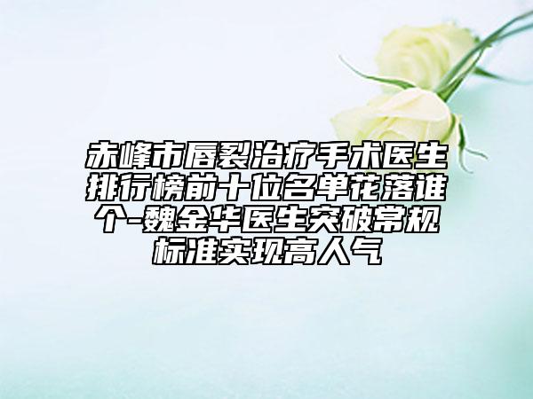 赤峰市唇裂治療手術醫(yī)生排行榜前十位名單花落誰個-魏金華醫(yī)生突破常規(guī)標準實現(xiàn)高人氣
