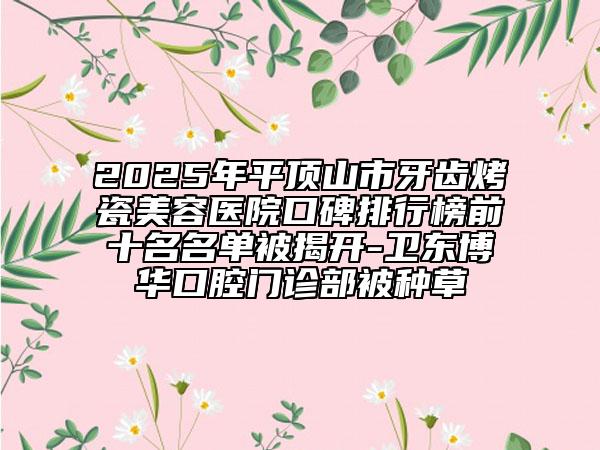 2025年平頂山市牙齒烤瓷美容醫(yī)院口碑排行榜前十名名單被揭開-衛(wèi)東博華口腔門診部被種草