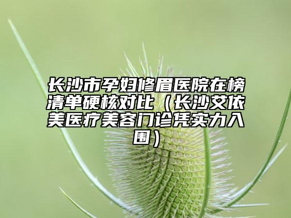 長(zhǎng)沙市孕婦修眉醫(yī)院在榜清單硬核對(duì)比（長(zhǎng)沙艾依美醫(yī)療美容門(mén)診憑實(shí)力入圍）