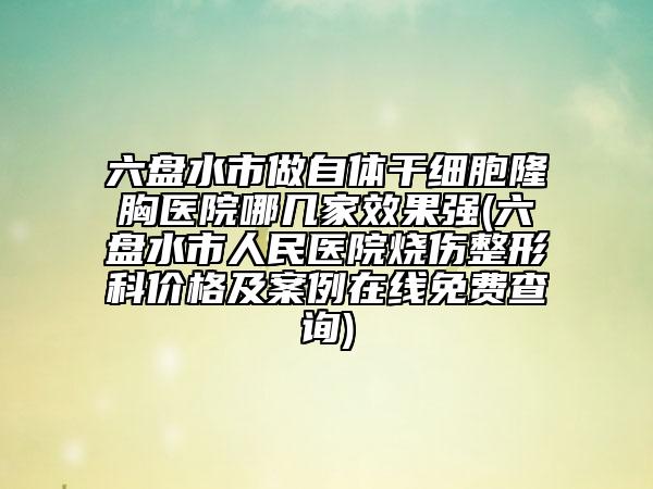 六盤水市做自體干細(xì)胞隆胸醫(yī)院哪幾家效果強(六盤水市人民醫(yī)院燒傷整形科價格及案例在線免費查詢)