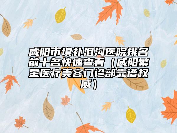 咸陽市填補(bǔ)淚溝醫(yī)院排名前十名快速查看（咸陽繁星醫(yī)療美容門診部靠譜權(quán)威）