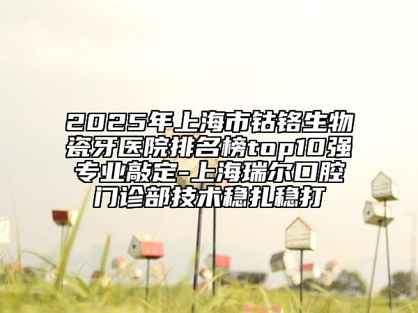 2025年上海市鈷鉻生物瓷牙醫(yī)院排名榜top10強(qiáng)專(zhuān)業(yè)敲定-上海瑞爾口腔門(mén)診部技術(shù)穩(wěn)扎穩(wěn)打