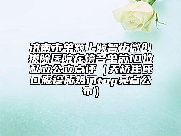 濟(jì)南市單顆上頜智齒微創(chuàng)拔除醫(yī)院在榜名單前10位私立公立點(diǎn)評(píng)（天橋崔氏口腔診所熱門top亮點(diǎn)公布）