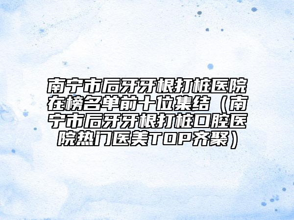 南寧市后牙牙根打樁醫(yī)院在榜名單前十位集結(jié)（南寧市后牙牙根打樁口腔醫(yī)院熱門醫(yī)美TOP齊聚）