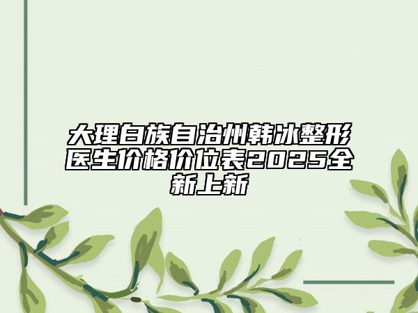 大理白族自治州韓冰整形醫(yī)生價格價位表2025全新上新