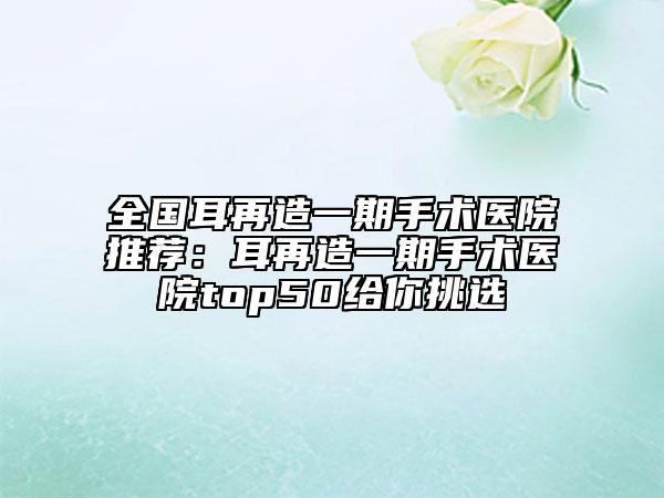 全國耳再造一期手術(shù)醫(yī)院推薦：耳再造一期手術(shù)醫(yī)院top50給你挑選