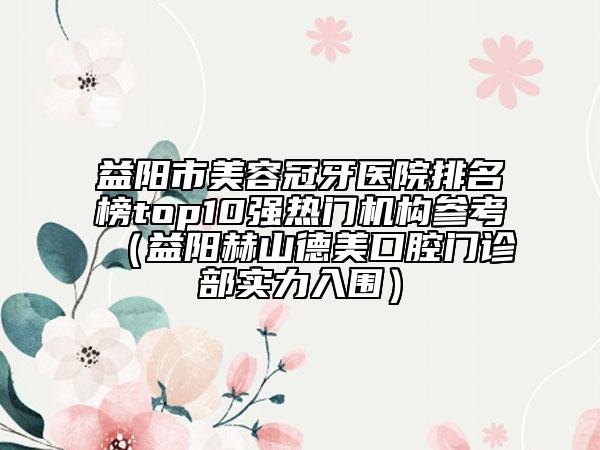 益陽(yáng)市美容冠牙醫(yī)院排名榜top10強(qiáng)熱門(mén)機(jī)構(gòu)參考（益陽(yáng)赫山德美口腔門(mén)診部實(shí)力入圍）