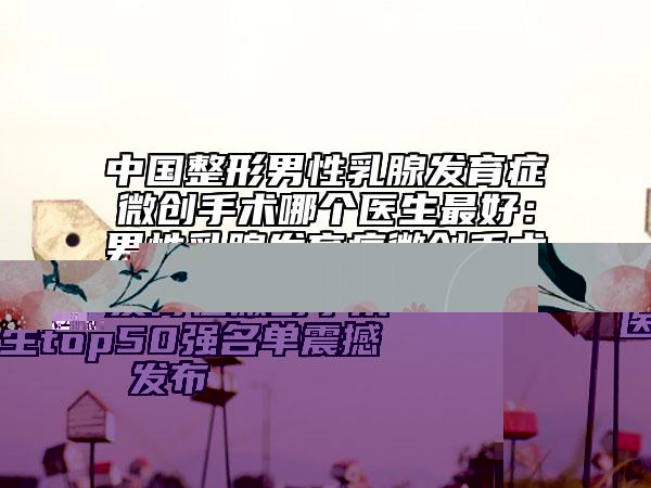 中國整形男性乳腺發(fā)育癥微創(chuàng)手術(shù)哪個醫(yī)生最好：男性乳腺發(fā)育癥微創(chuàng)手術(shù)醫(yī)生top50強名單震撼發(fā)布