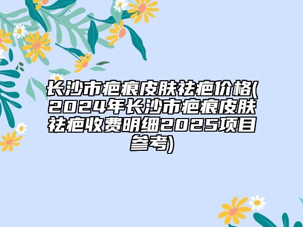長沙市疤痕皮膚祛疤價(jià)格(2024年長沙市疤痕皮膚祛疤收費(fèi)明細(xì)2025項(xiàng)目參考)