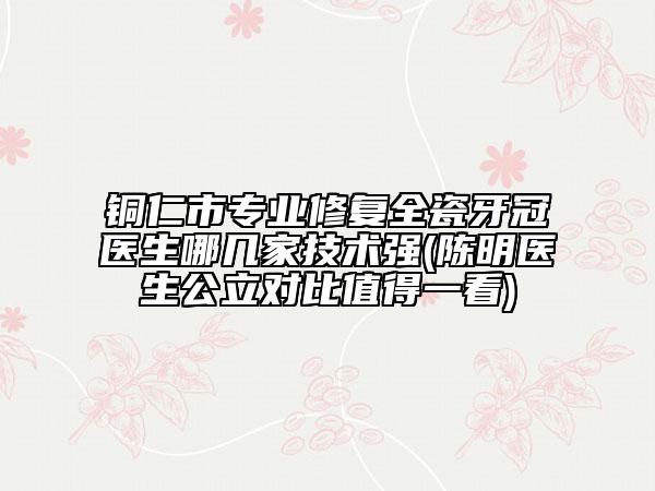 銅仁市專業(yè)修復全瓷牙冠醫(yī)生哪幾家技術(shù)強(陳明醫(yī)生公立對比值得一看)