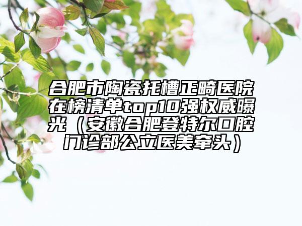 合肥市陶瓷托槽正畸醫(yī)院在榜清單top10強(qiáng)權(quán)威曝光（安徽合肥登特爾口腔門(mén)診部公立醫(yī)美牽頭）