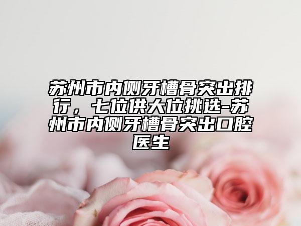 蘇州市內(nèi)側(cè)牙槽骨突出排行，七位供大位挑選-蘇州市內(nèi)側(cè)牙槽骨突出口腔醫(yī)生