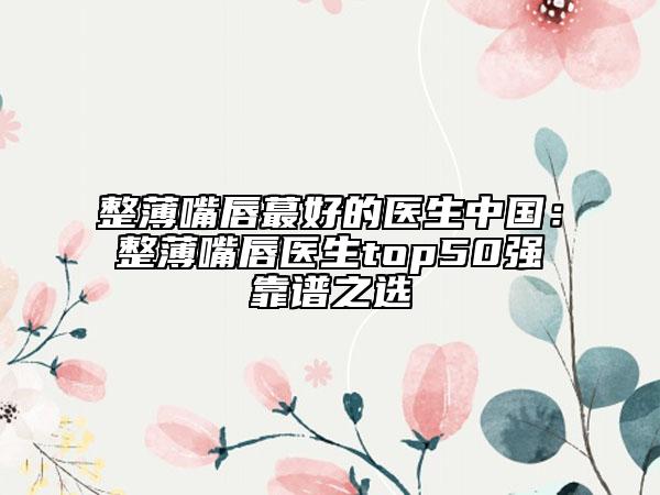整薄嘴唇蕞好的醫(yī)生中國：整薄嘴唇醫(yī)生top50強靠譜之選
