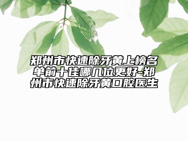 鄭州市快速除牙黃上榜名單前十佳哪幾位更好-鄭州市快速除牙黃口腔醫(yī)生