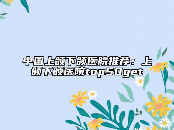 中國(guó)上頜下頜醫(yī)院推薦：上頜下頜醫(yī)院top50get