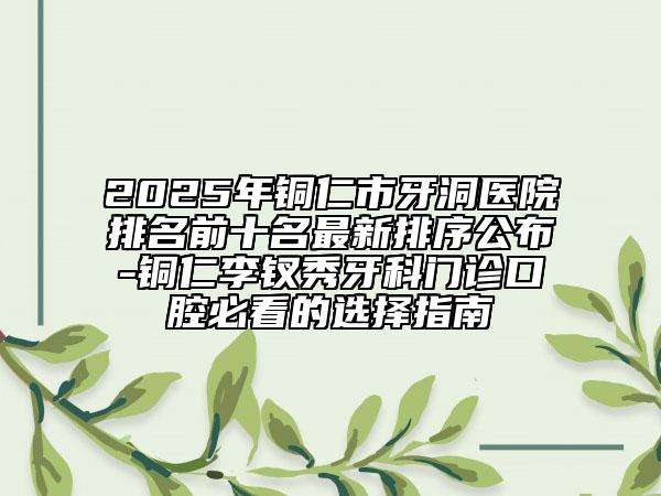 2025年銅仁市牙洞醫(yī)院排名前十名最新排序公布-銅仁李釵秀牙科門診口腔必看的選擇指南