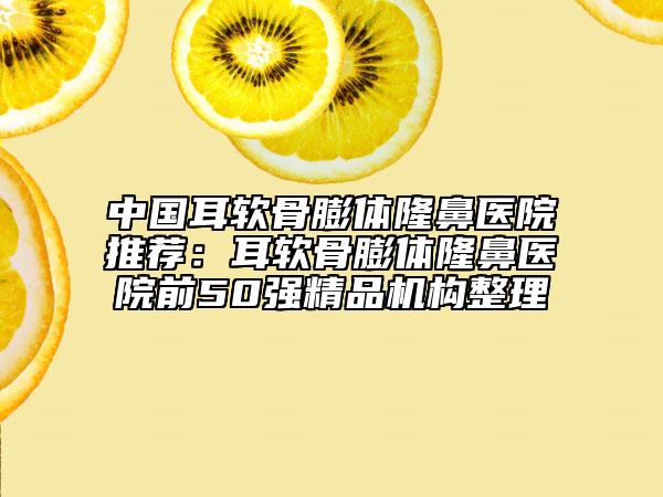 中國(guó)耳軟骨膨體隆鼻醫(yī)院推薦：耳軟骨膨體隆鼻醫(yī)院前50強(qiáng)精品機(jī)構(gòu)整理