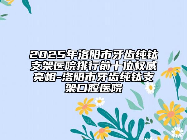 2025年洛陽(yáng)市牙齒純鈦支架醫(yī)院排行前十位權(quán)威亮相-洛陽(yáng)市牙齒純鈦支架口腔醫(yī)院