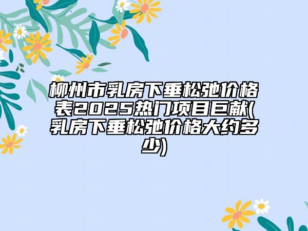 柳州市乳房下垂松弛價(jià)格表2025熱門項(xiàng)目巨獻(xiàn)(乳房下垂松弛價(jià)格大約多少)