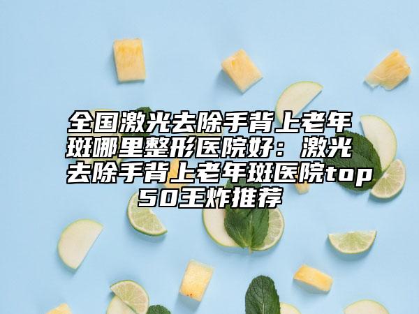 全國(guó)激光去除手背上老年斑哪里整形醫(yī)院好：激光去除手背上老年斑醫(yī)院top50王炸推薦