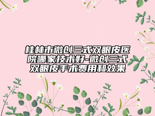 桂林市微創(chuàng)三式雙眼皮醫(yī)院哪家技術好-微創(chuàng)三式雙眼皮手術費用和效果
