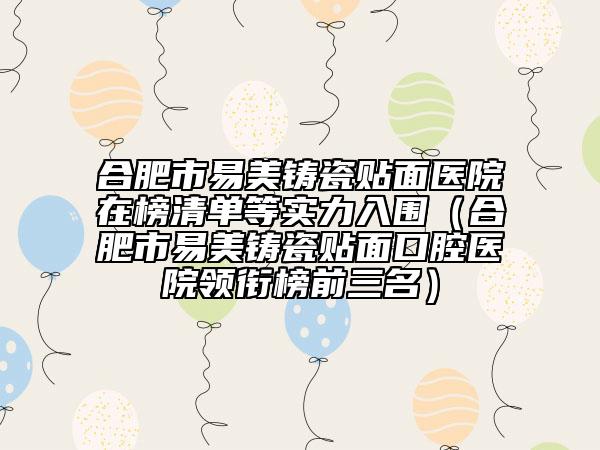 合肥市易美鑄瓷貼面醫(yī)院在榜清單等實(shí)力入圍（合肥市易美鑄瓷貼面口腔醫(yī)院領(lǐng)銜榜前三名）