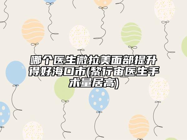 哪個(gè)醫(yī)生微拉美面部提升得好?？谑?黎行宙醫(yī)生手術(shù)量居高)