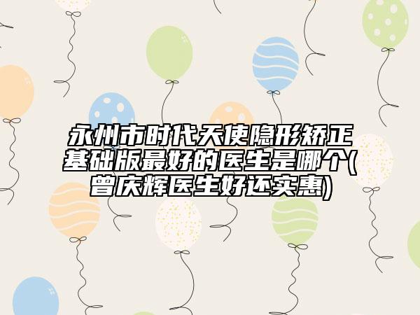 永州市時代天使隱形矯正基礎(chǔ)版最好的醫(yī)生是哪個(曾慶輝醫(yī)生好還實惠)