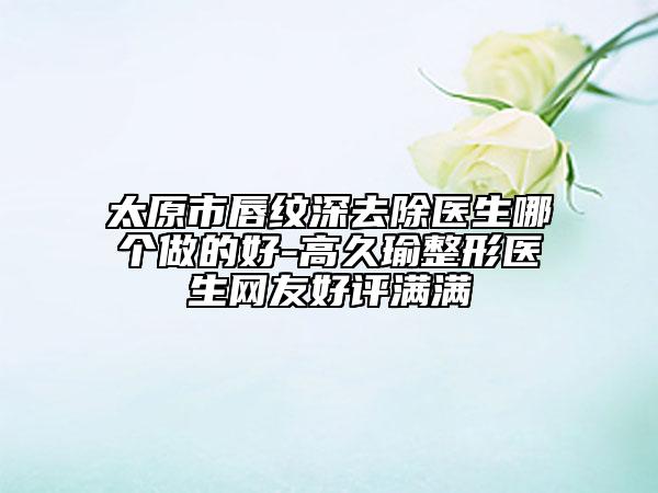 太原市唇紋深去除醫(yī)生哪個(gè)做的好-高久瑜整形醫(yī)生網(wǎng)友好評(píng)滿滿