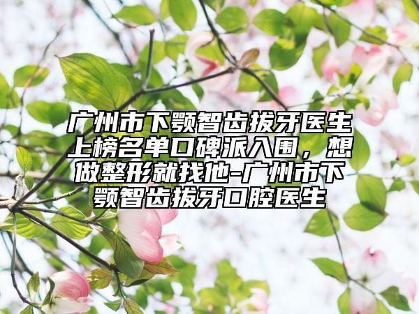 廣州市下顎智齒拔牙醫(yī)生上榜名單口碑派入圍，想做整形就找他-廣州市下顎智齒拔牙口腔醫(yī)生