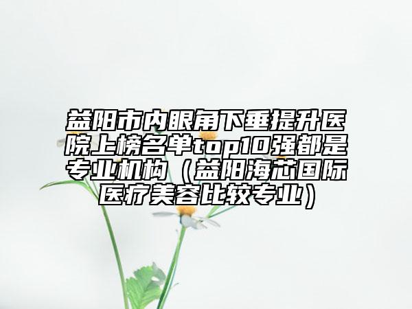 益陽市內(nèi)眼角下垂提升醫(yī)院上榜名單top10強(qiáng)都是專業(yè)機(jī)構(gòu)（益陽海芯國際醫(yī)療美容比較專業(yè)）