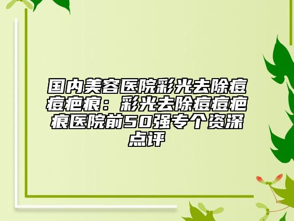 國(guó)內(nèi)美容醫(yī)院彩光去除痘痘疤痕：彩光去除痘痘疤痕醫(yī)院前50強(qiáng)專個(gè)資深點(diǎn)評(píng)