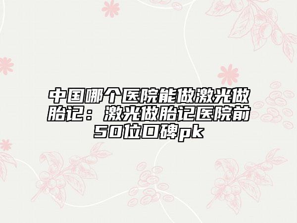 中國哪個醫(yī)院能做激光做胎記：激光做胎記醫(yī)院前50位口碑pk