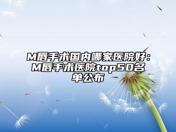 M唇手術(shù)國(guó)內(nèi)哪家醫(yī)院好：M唇手術(shù)醫(yī)院top50名單公布