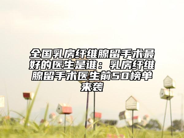 全國乳房纖維腺留手術(shù)最好的醫(yī)生是誰：乳房纖維腺留手術(shù)醫(yī)生前50榜單來襲