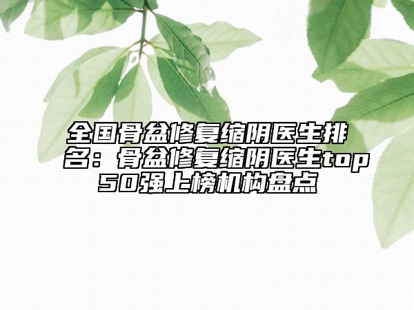 全國骨盆修復縮陰醫(yī)生排名：骨盆修復縮陰醫(yī)生top50強上榜機構(gòu)盤點