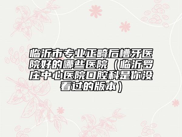 臨沂市專業(yè)正畸后槽牙醫(yī)院好的哪些醫(yī)院（臨沂羅莊中心醫(yī)院口腔科是你沒看過的版本）