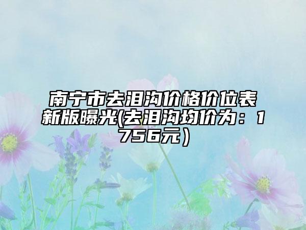 南寧市去淚溝價格價位表新版曝光(去淚溝均價為：1756元）