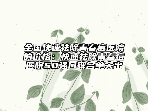 全國(guó)快速祛除青春痘醫(yī)院的價(jià)格：快速祛除青春痘醫(yī)院50強(qiáng)口碑名單突出